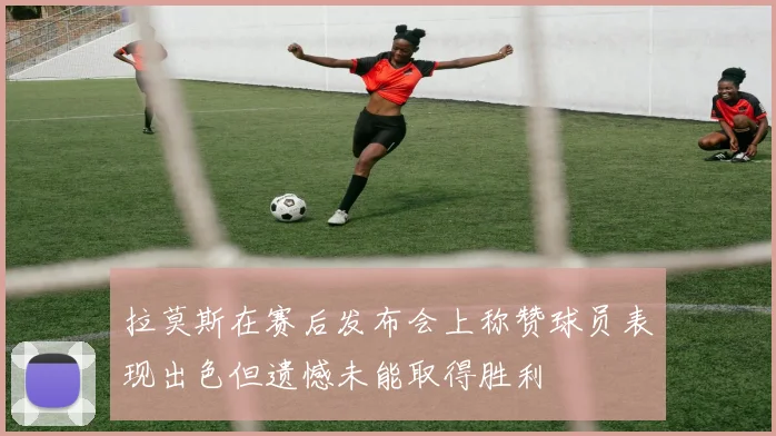 拉莫斯在赛后发布会上称赞球员表现出色但遗憾未能取得胜利