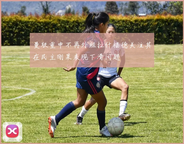 曼联重申不再外租拉什福德关注其在民主刚果表现下滑问题