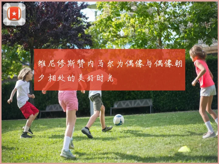 维尼修斯赞内马尔为偶像与偶像朝夕相处的美好时光