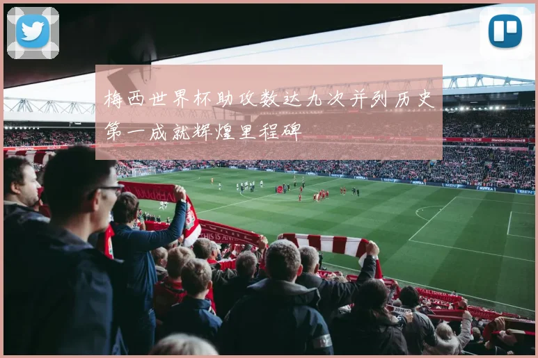 梅西世界杯助攻数达九次并列历史第一成就辉煌里程碑