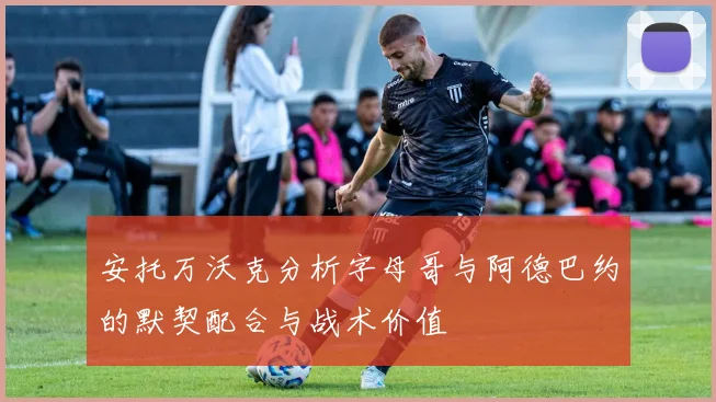 安托万沃克分析字母哥与阿德巴约的默契配合与战术价值