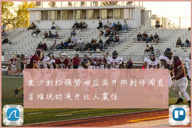 里沙利松强势回应离开热刺传闻直言谁说的滚开让人震惊