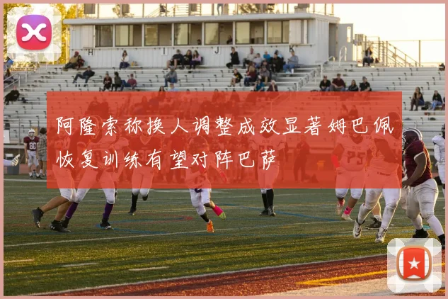 阿隆索称换人调整成效显著姆巴佩恢复训练有望对阵巴萨