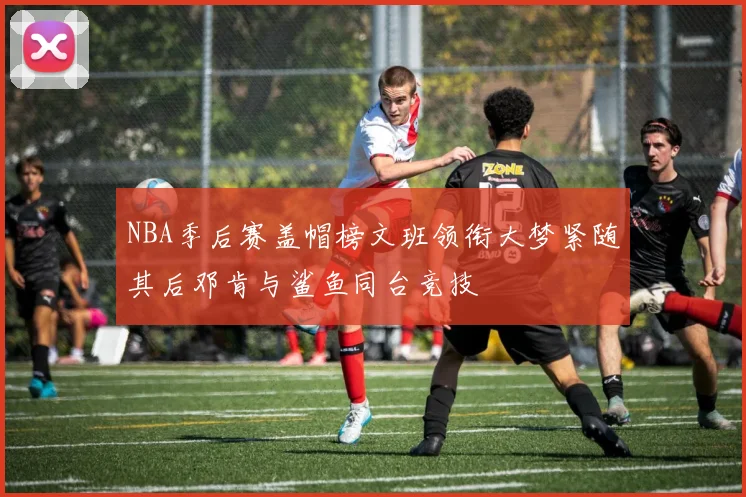 NBA季后赛盖帽榜文班领衔大梦紧随其后邓肯与鲨鱼同台竞技