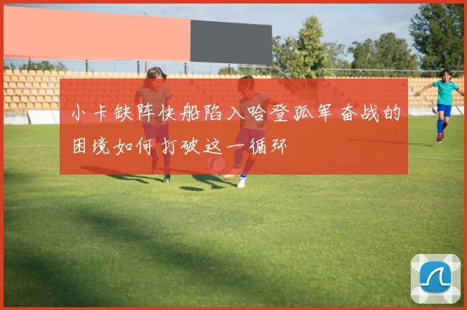 小卡缺阵快船陷入哈登孤军奋战的困境如何打破这一循环