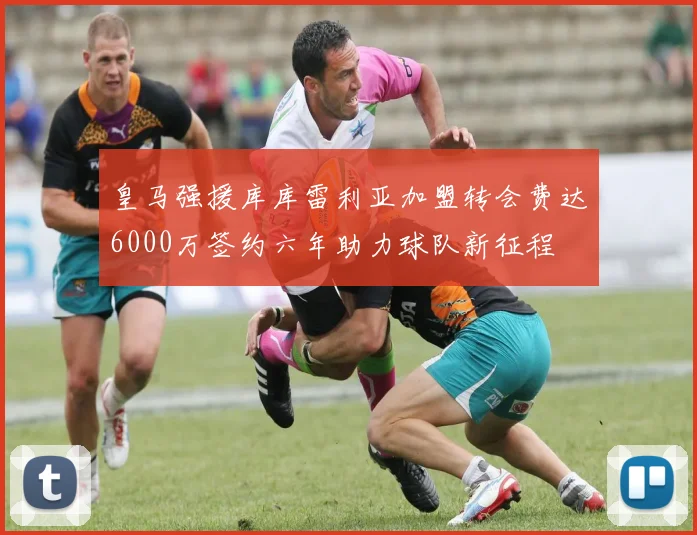 皇马强援库库雷利亚加盟转会费达6000万签约六年助力球队新征程