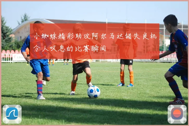 小蜘蛛精彩助攻阿尔马达错失良机令人叹息的比赛瞬间