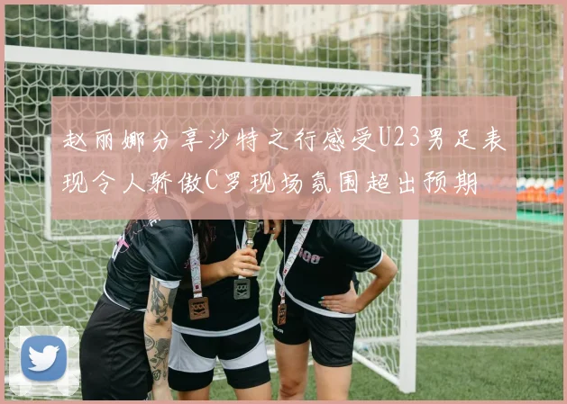 赵丽娜分享沙特之行感受U23男足表现令人骄傲C罗现场氛围超出预期