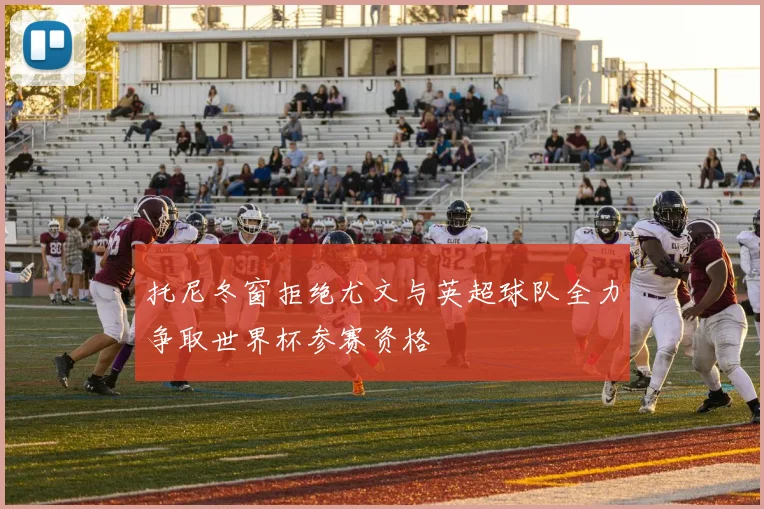 托尼冬窗拒绝尤文与英超球队全力争取世界杯参赛资格