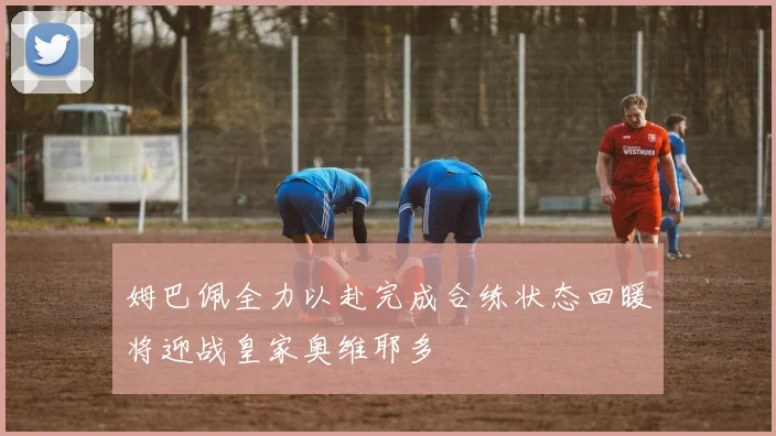 姆巴佩全力以赴完成合练状态回暖将迎战皇家奥维耶多