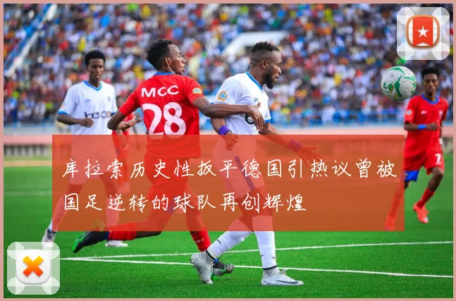 库拉索历史性扳平德国引热议曾被国足逆转的球队再创辉煌