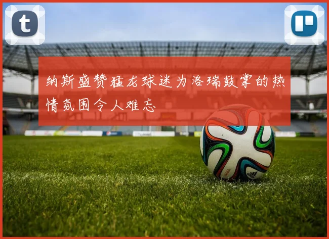 纳斯盛赞猛龙球迷为洛瑞鼓掌的热情氛围令人难忘