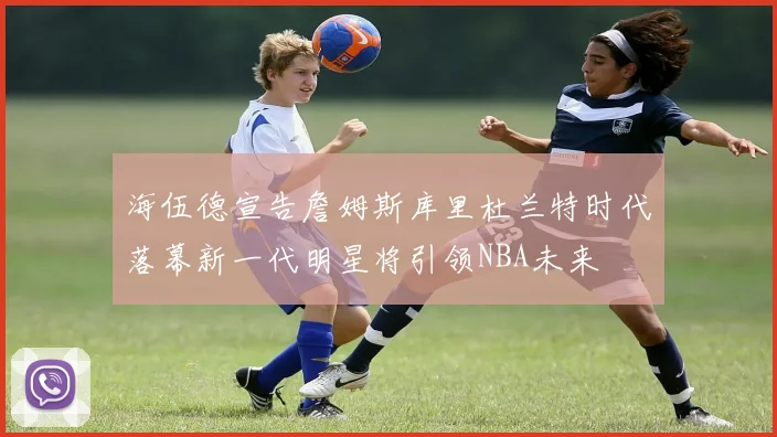 海伍德宣告詹姆斯库里杜兰特时代落幕新一代明星将引领NBA未来