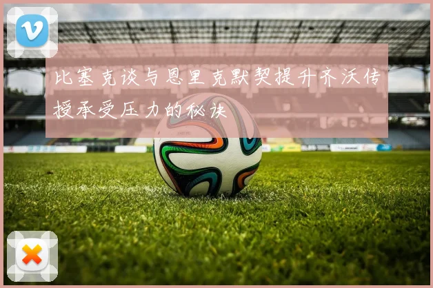 比塞克谈与恩里克默契提升齐沃传授承受压力的秘诀