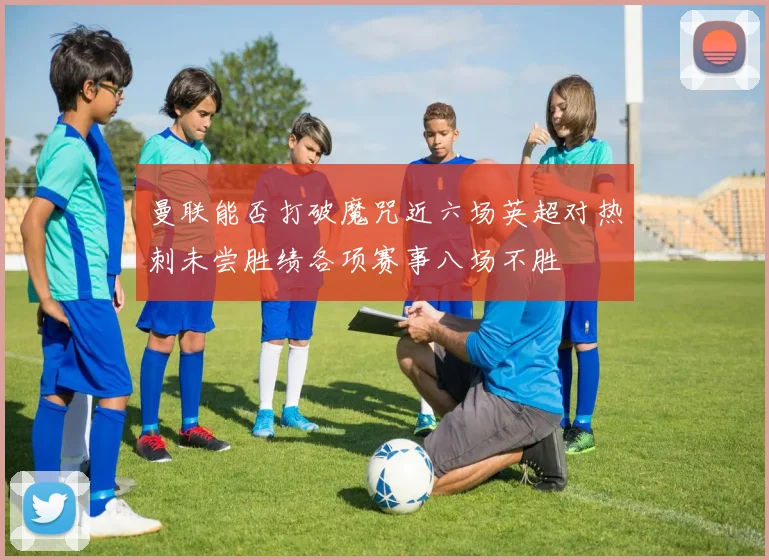 曼联能否打破魔咒近六场英超对热刺未尝胜绩各项赛事八场不胜