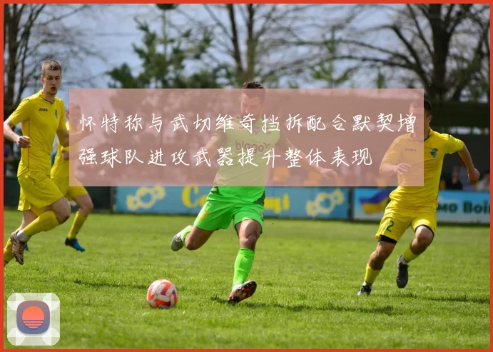 怀特称与武切维奇挡拆配合默契增强球队进攻武器提升整体表现