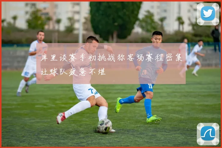 库里谈赛季初挑战称客场赛程密集让球队疲惫不堪