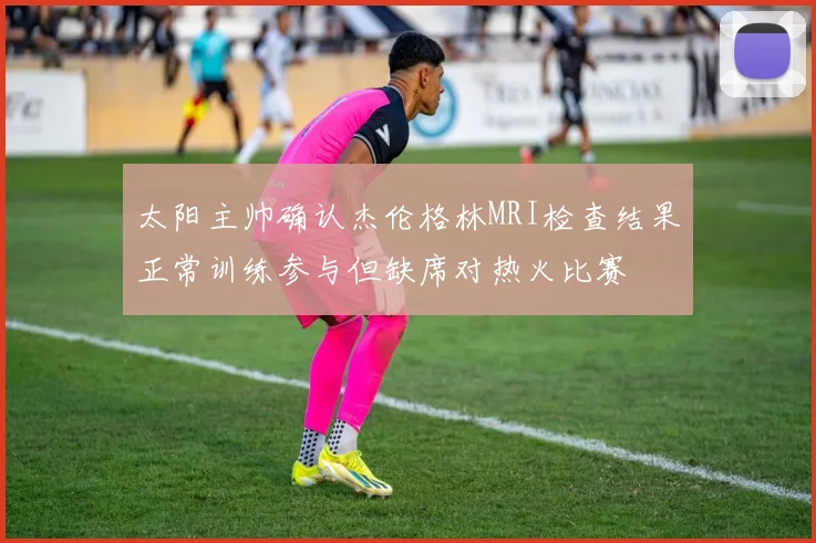 太阳主帅确认杰伦格林MRI检查结果正常训练参与但缺席对热火比赛