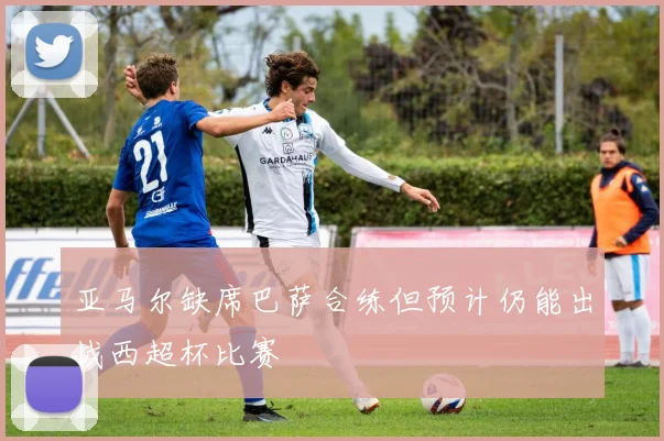 亚马尔缺席巴萨合练但预计仍能出战西超杯比赛