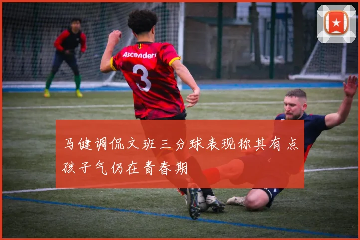 马健调侃文班三分球表现称其有点孩子气仍在青春期