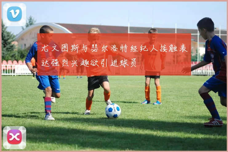 尤文图斯与瑟尔洛特经纪人接触表达强烈兴趣欲引进球员