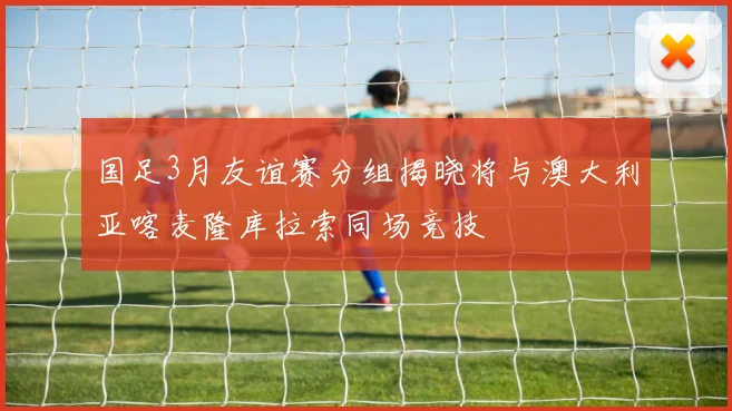 国足3月友谊赛分组揭晓将与澳大利亚喀麦隆库拉索同场竞技