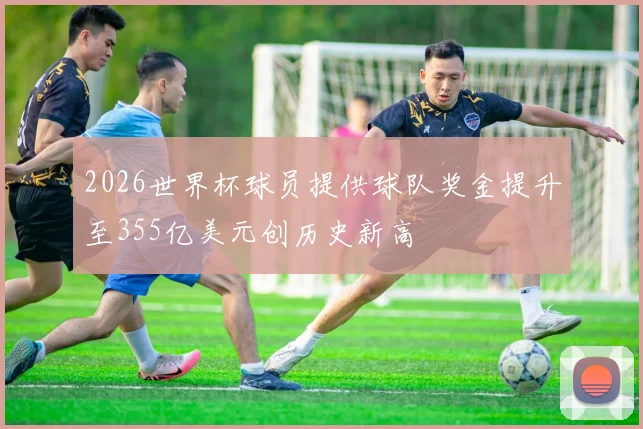 2026世界杯球员提供球队奖金提升至355亿美元创历史新高