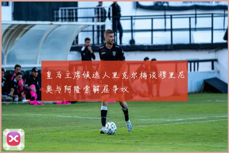 皇马主席候选人里克尔梅谈穆里尼奥与阿隆索解雇争议