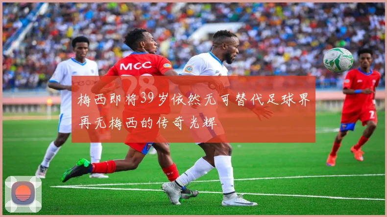 梅西即将39岁依然无可替代足球界再无梅西的传奇光辉